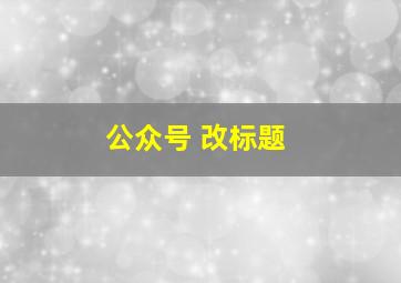 公众号 改标题